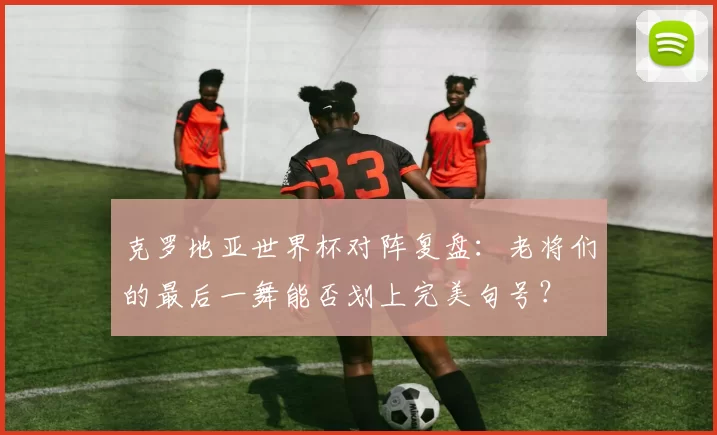 克罗地亚世界杯对阵复盘：老将们的最后一舞能否划上完美句号？