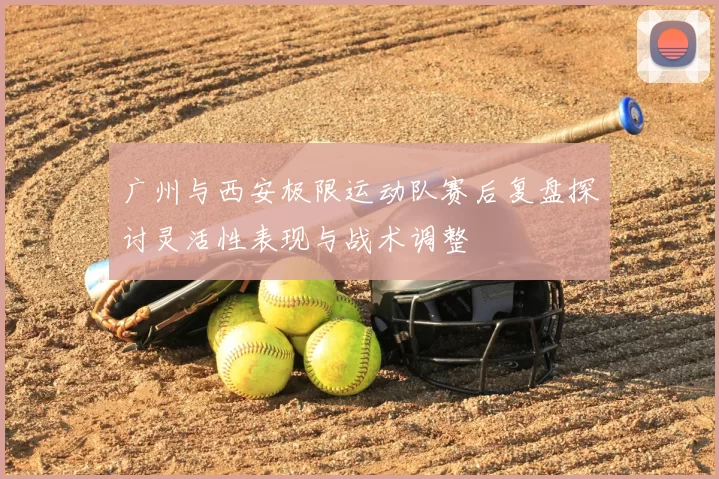广州与西安极限运动队赛后复盘探讨灵活性表现与战术调整