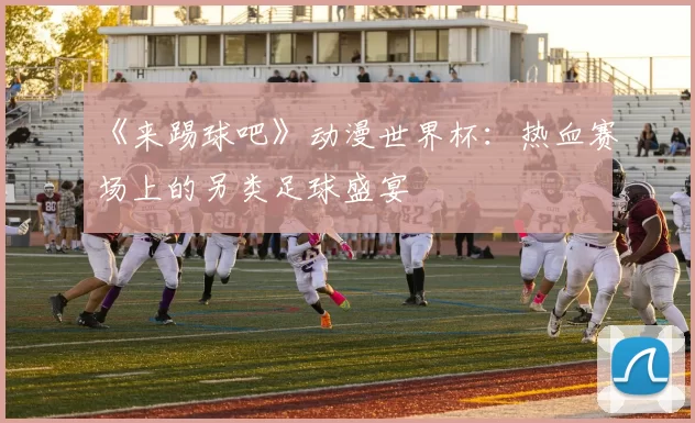 《来踢球吧》动漫世界杯:热血赛场上的另类足球盛宴