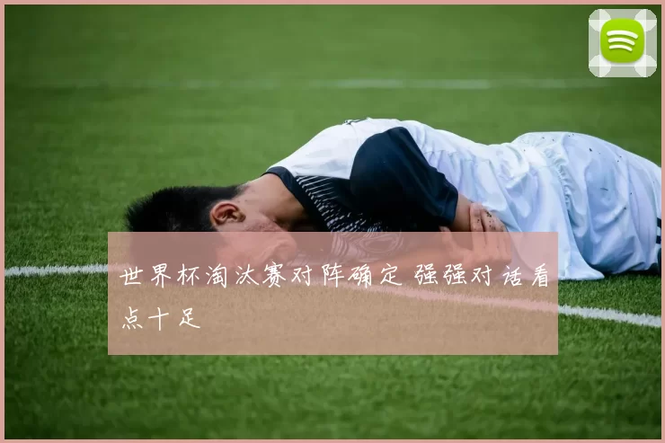 世界杯淘汰赛对阵确定 强强对话看点十足