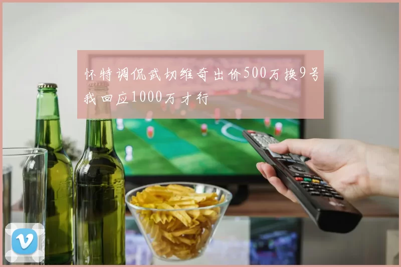怀特调侃武切维奇出价500万换9号我回应1000万才行