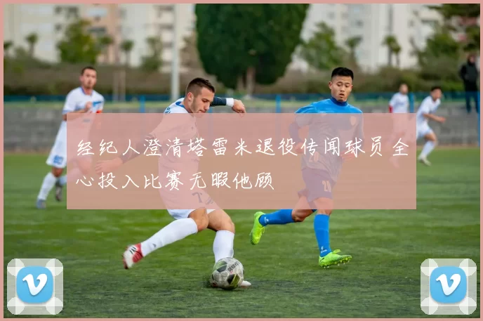 经纪人澄清塔雷米退役传闻球员全心投入比赛无暇他顾