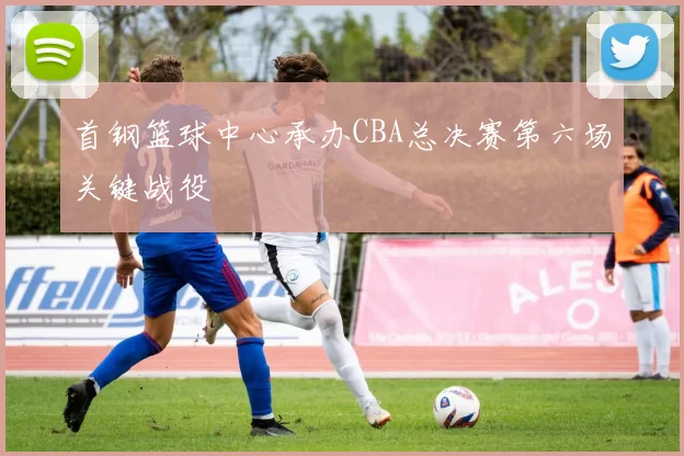 首钢篮球中心承办CBA总决赛第六场关键战役