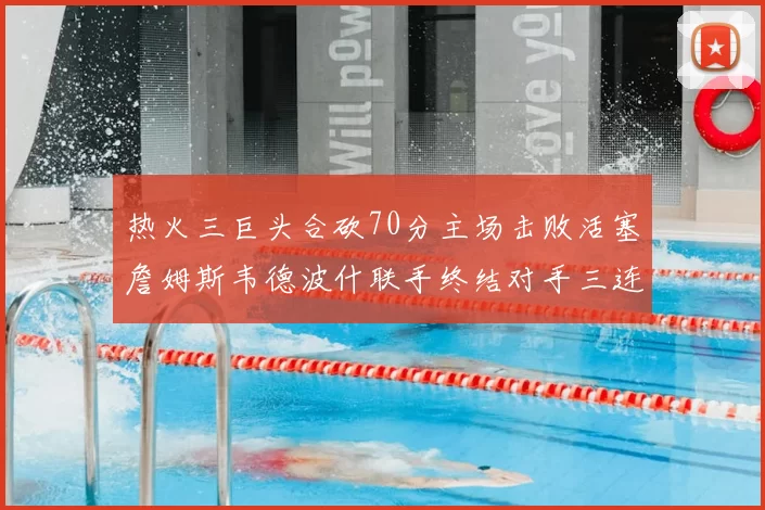 热火三巨头合砍70分主场击败活塞詹姆斯韦德波什联手终结对手三连败