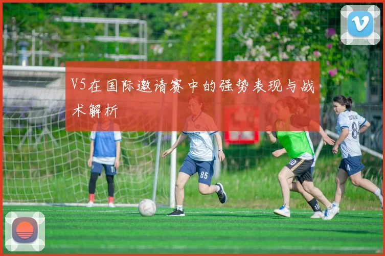 V5在国际邀请赛中的强势表现与战术解析