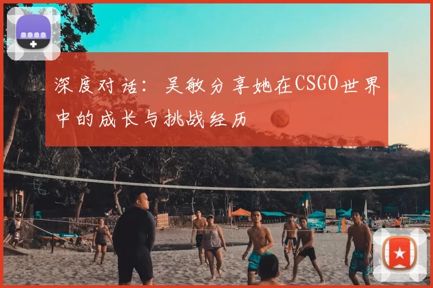 深度对话:吴敏分享她在CSGO世界中的成长与挑战经历