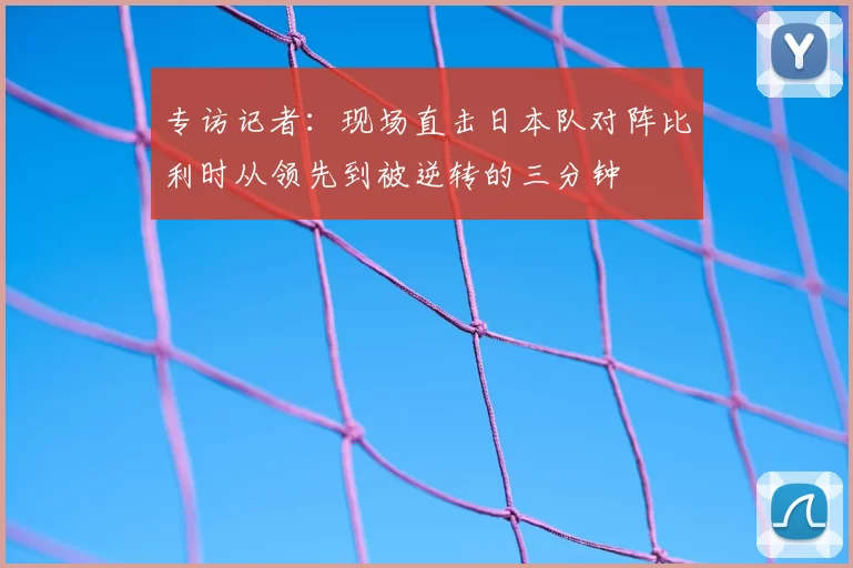 专访记者：现场直击日本队对阵比利时从领先到被逆转的三分钟