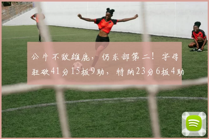公牛不敌雄鹿，仍东部第二！字母狂砍41分15板9助，特纳23分6板4助