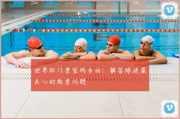 世界杯门票官网专访:解答球迷最关心的购票问题