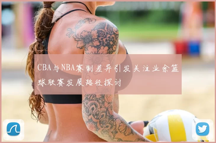 CBA与NBA赛制差异引发关注业余篮球联赛发展路径探讨