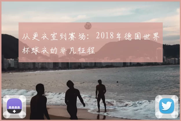 从更衣室到赛场：2018年德国世界杯球衣的非凡征程