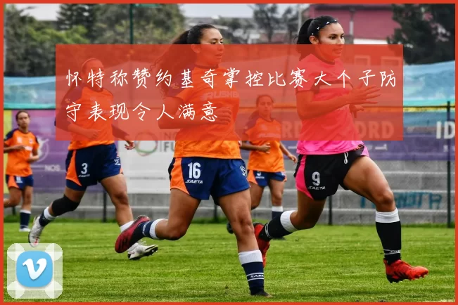 怀特称赞约基奇掌控比赛大个子防守表现令人满意