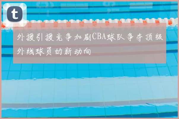 外援引援竞争加剧CBA球队争夺顶级外线球员的新动向