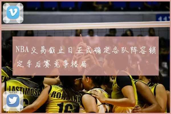 NBA交易截止日正式确定各队阵容锁定季后赛竞争格局