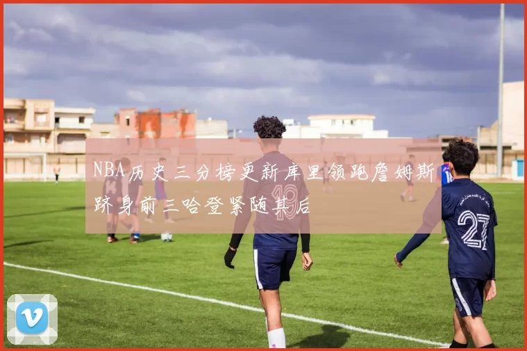 NBA历史三分榜更新库里领跑詹姆斯跻身前三哈登紧随其后
