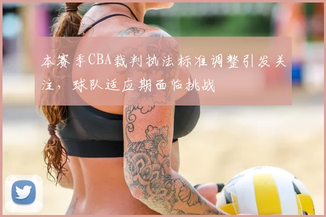 本赛季CBA裁判执法标准调整引发关注，球队适应期面临挑战