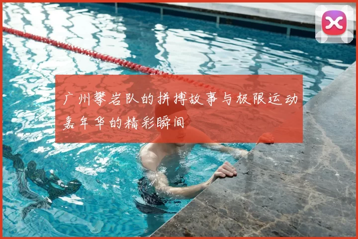 广州攀岩队的拼搏故事与极限运动嘉年华的精彩瞬间