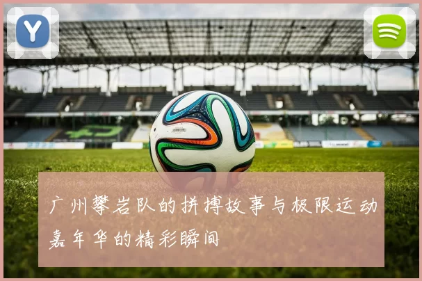 广州攀岩队的拼搏故事与极限运动嘉年华的精彩瞬间