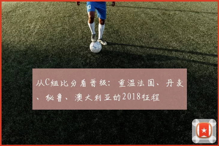 从C组比分看晋级：重温法国、丹麦、秘鲁、澳大利亚的2018征程