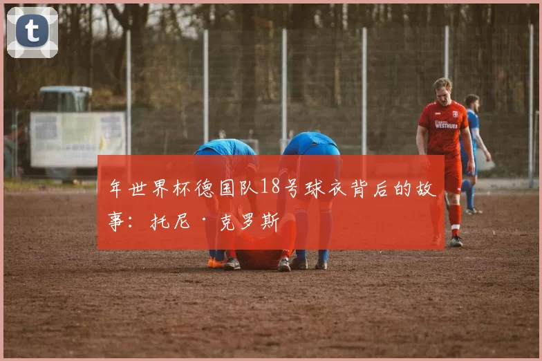 年世界杯德国队18号球衣背后的故事：托尼·克罗斯