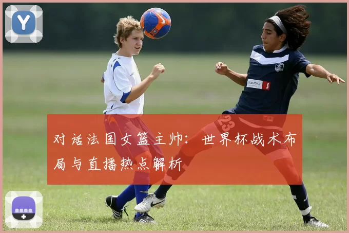 对话法国女篮主帅:世界杯战术布局与直播热点解析