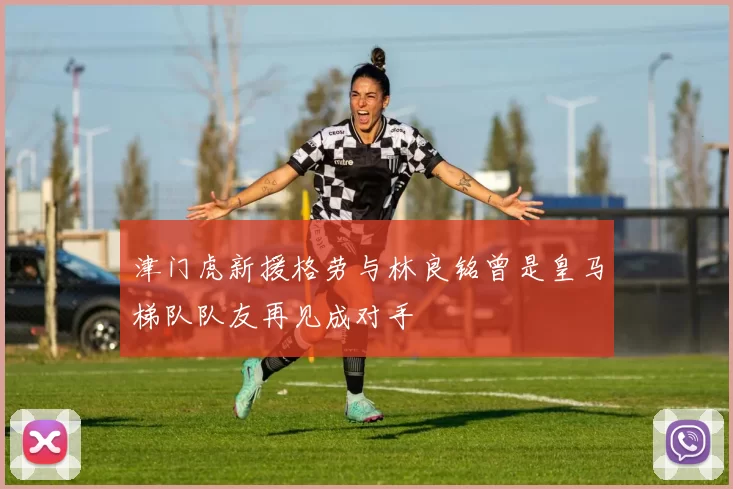 津门虎新援格劳与林良铭曾是皇马梯队队友再见成对手