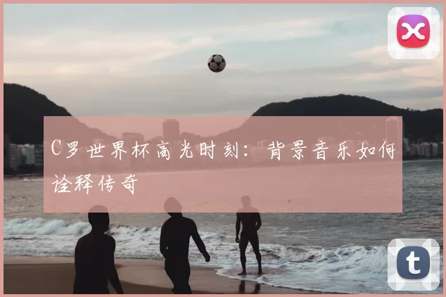 C罗世界杯高光时刻：背景音乐如何诠释传奇