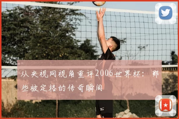 从央视网视角重评2006世界杯：那些被定格的传奇瞬间