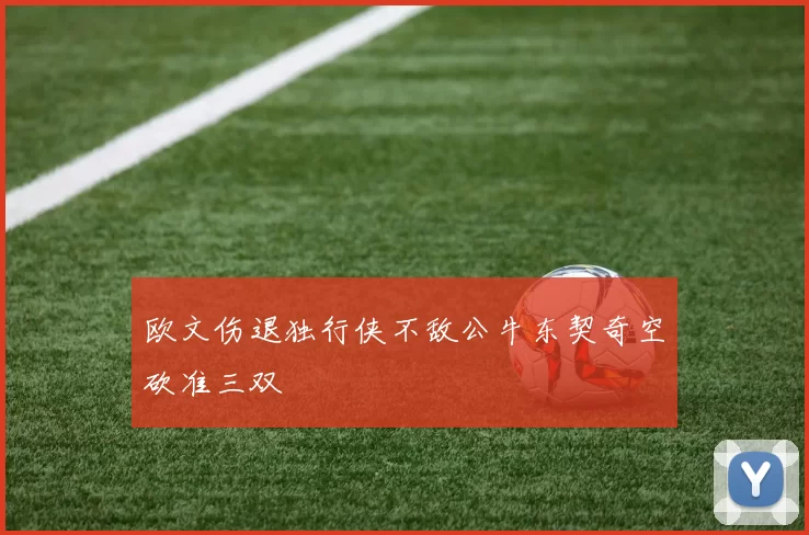 欧文伤退独行侠不敌公牛东契奇空砍准三双