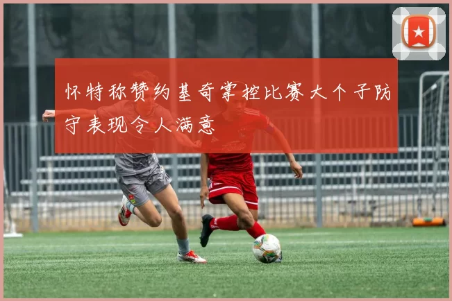 怀特称赞约基奇掌控比赛大个子防守表现令人满意