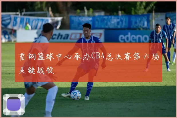 首钢篮球中心承办CBA总决赛第六场关键战役