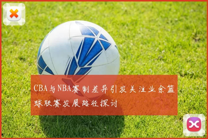 CBA与NBA赛制差异引发关注业余篮球联赛发展路径探讨