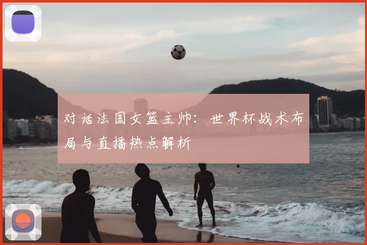 对话法国女篮主帅:世界杯战术布局与直播热点解析