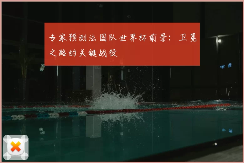 专家预测法国队世界杯前景:卫冕之路的关键战役