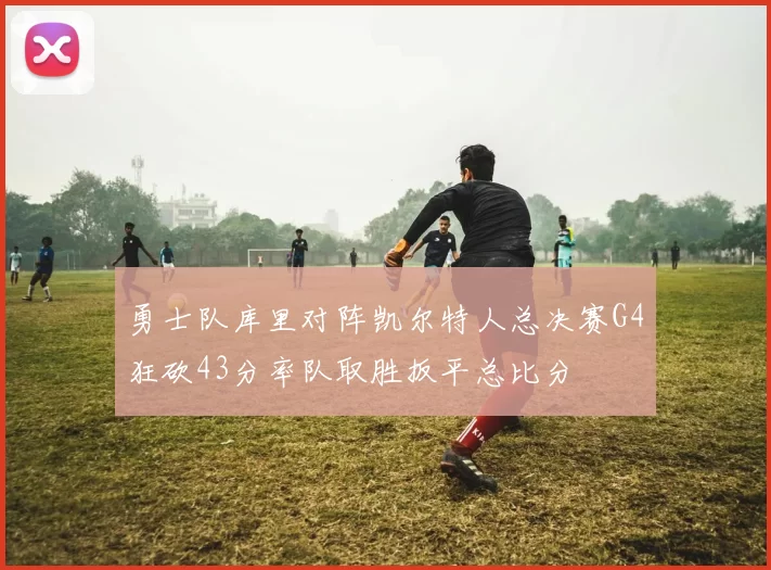勇士队库里对阵凯尔特人总决赛G4狂砍43分率队取胜扳平总比分