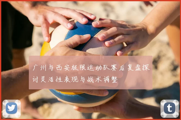 广州与西安极限运动队赛后复盘探讨灵活性表现与战术调整