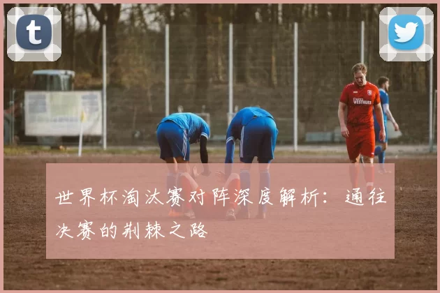 世界杯淘汰赛对阵深度解析：通往决赛的荆棘之路