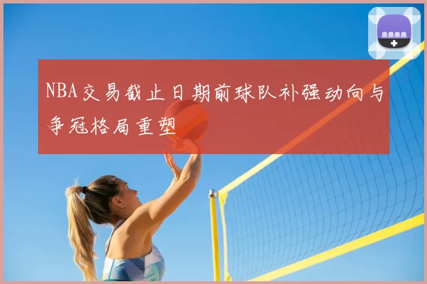 NBA交易截止日期前球队补强动向与争冠格局重塑