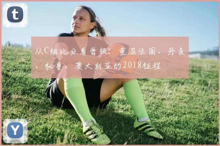 从C组比分看晋级:重温法国、丹麦、秘鲁、澳大利亚的2018征程