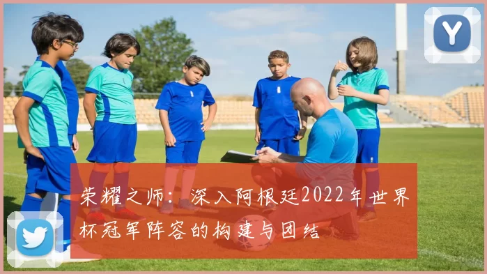 荣耀之师:深入阿根廷2022年世界杯冠军阵容的构建与团结