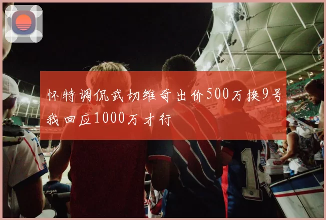 怀特调侃武切维奇出价500万换9号我回应1000万才行