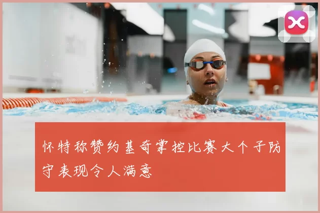 怀特称赞约基奇掌控比赛大个子防守表现令人满意
