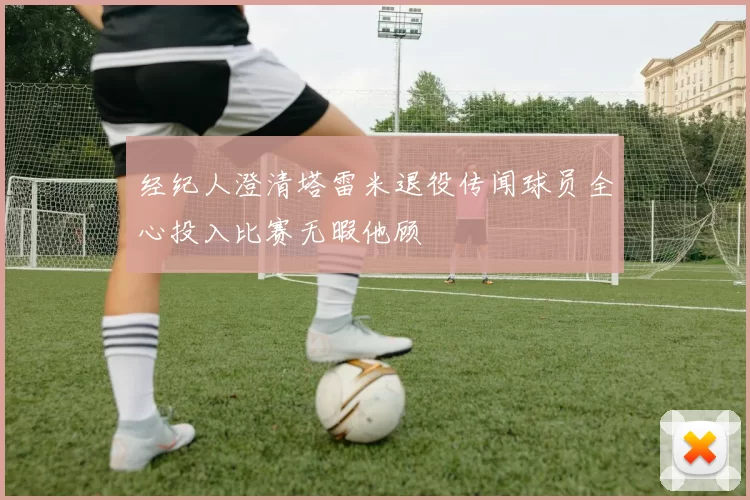 经纪人澄清塔雷米退役传闻球员全心投入比赛无暇他顾