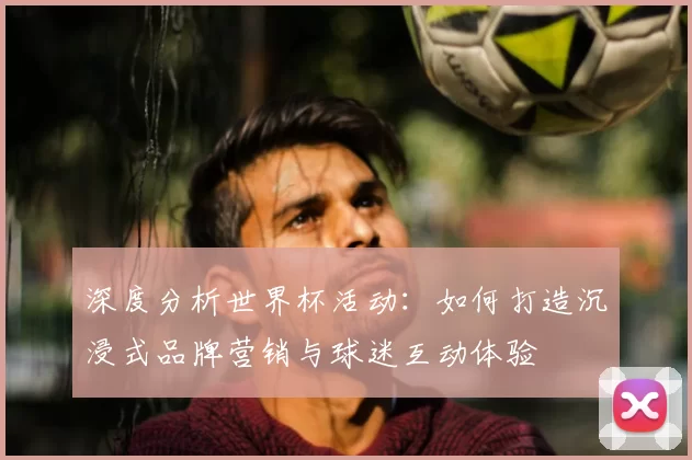 深度分析世界杯活动:如何打造沉浸式品牌营销与球迷互动体验