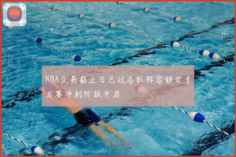 NBA交易截止日已过各队阵容锁定季后赛冲刺阶段开启