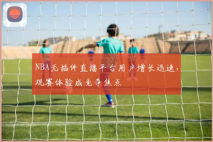 NBA无插件直播平台用户增长迅速，观赛体验成竞争焦点