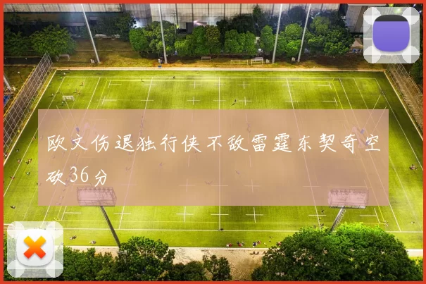 欧文伤退独行侠不敌雷霆东契奇空砍36分