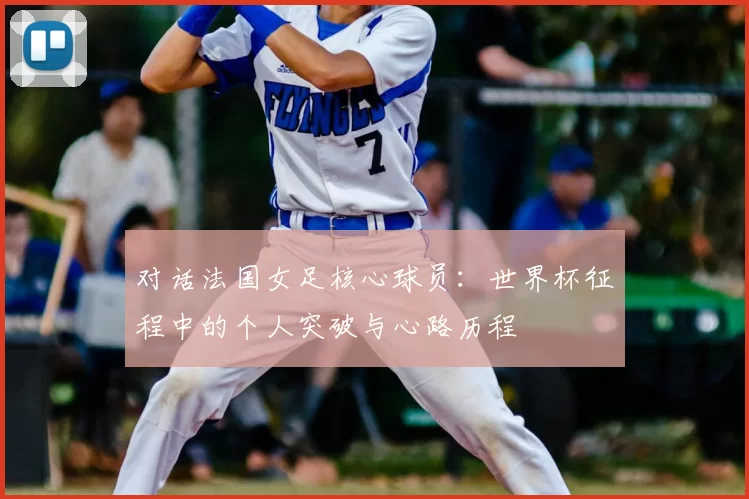 对话法国女足核心球员:世界杯征程中的个人突破与心路历程