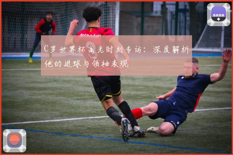 C罗世界杯高光时刻专访：深度解析他的进球与领袖表现