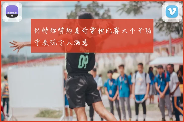 怀特称赞约基奇掌控比赛大个子防守表现令人满意
